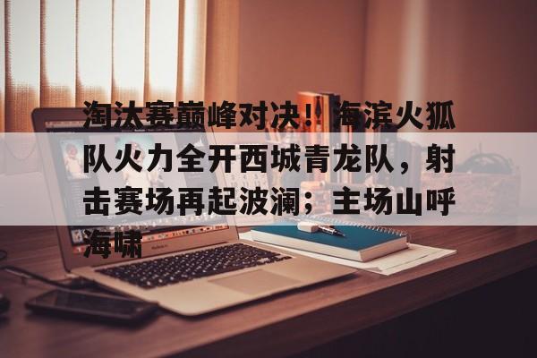 爱游戏APP下载-关于淘汰赛巅峰对决！海滨火狐队火力全开西城青龙队，射击赛场再起波澜；主场山呼海啸的信息